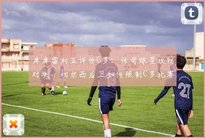 库库雷利亚评价C罗:传奇球星攻防对决,切尔西后卫如何限制C罗比赛策略与影响力分析