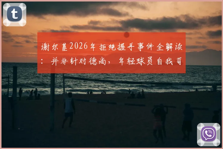 谢尔基2026年拒绝握手事件全解读：并非针对德尚，年轻球员自我苛责引热议
