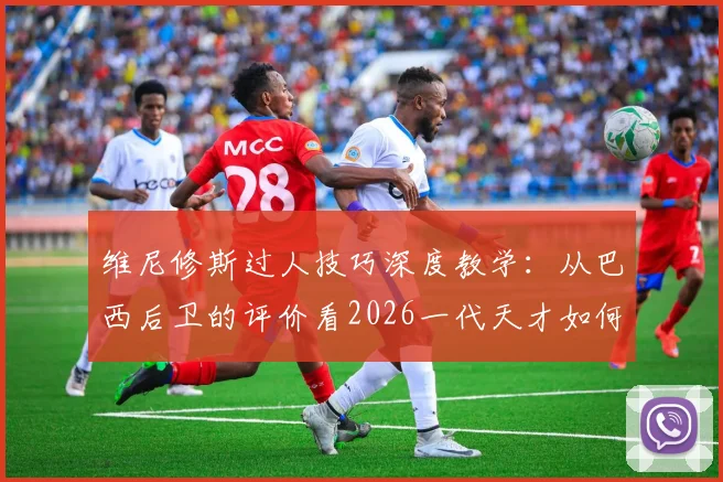 维尼修斯过人技巧深度教学：从巴西后卫的评价看2026一代天才如何轻松摆脱防守