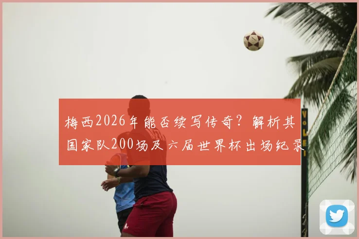 梅西2026年能否续写传奇？解析其国家队200场及六届世界杯出场纪录的意义