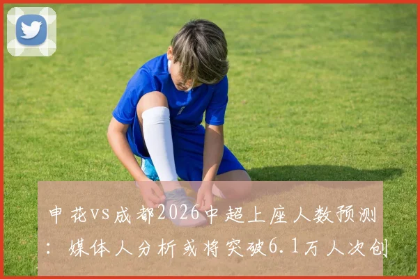 申花vs成都2026中超上座人数预测:媒体人分析或将突破6.1万人次创纪录