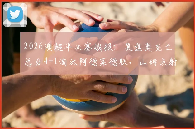 2026澳超半决赛战报:复盘奥克兰总分4-1淘汰阿德莱德联,山姆点射定乾坤晋级决赛之路