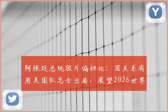 阿根廷总统驳斥偏袒论：若关系有用美国队怎会出局，展望2026世界杯格局