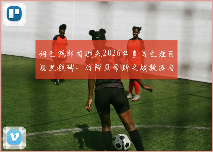 姆巴佩即将迎来2026年皇马生涯百场里程碑,对阵贝蒂斯之战数据与看点全解析