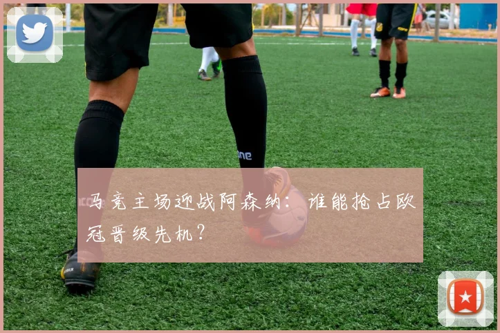 马竞主场迎战阿森纳:谁能抢占欧冠晋级先机?