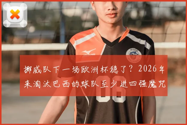 挪威队下一场欧洲杯稳了?2026年来淘汰巴西的球队至少进四强魔咒解析,哈兰德国家队前景深度分析