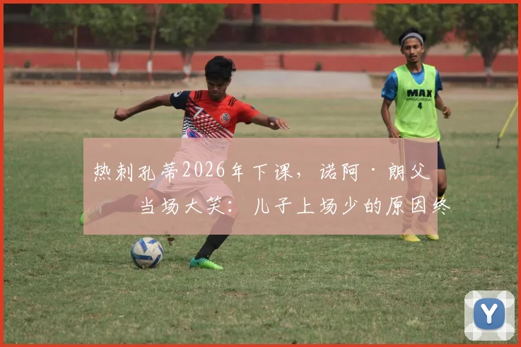 热刺孔蒂2026年下课，诺阿·朗父亲当场大笑：儿子上场少的原因终于清楚了