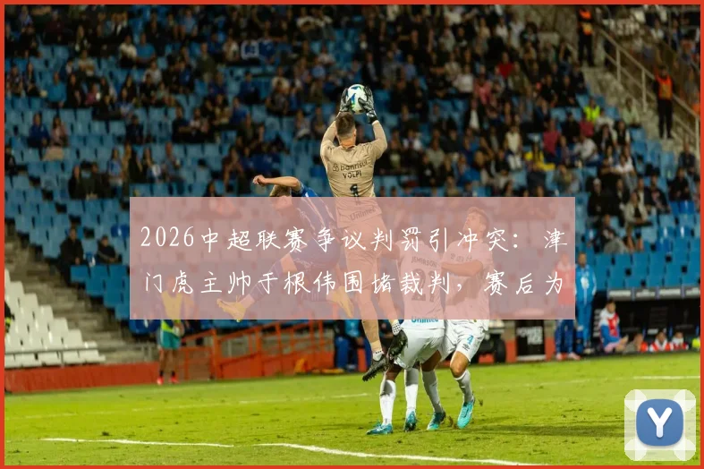 2026中超联赛争议判罚引冲突:津门虎主帅于根伟围堵裁判,赛后为何被出示红牌?详解事件过程