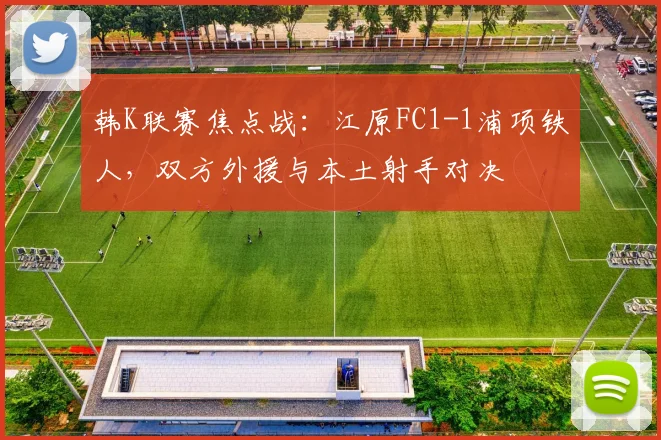 韩K联赛焦点战:江原FC1-1浦项铁人,双方外援与本土射手对决