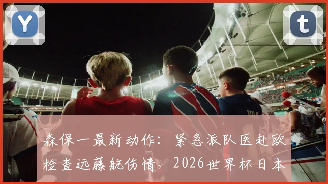 森保一最新动作：紧急派队医赴欧检查远藤航伤情，2026世界杯日本队名单公布在即，引球迷高度关注